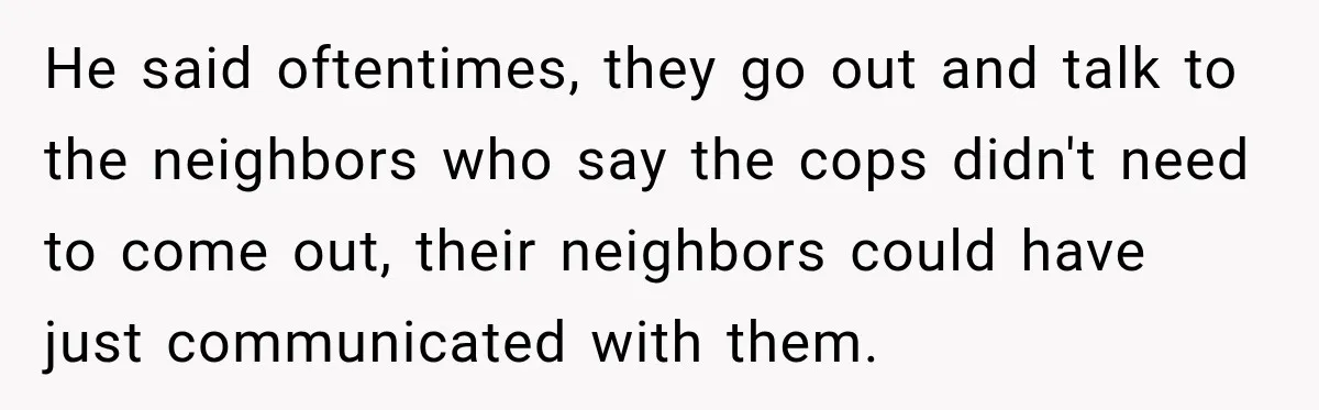 He said oftentimes, they go out and talk to the neighbors who say the cops didn't need to come out, their neighbors could have just communicated with them.