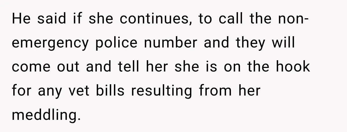 He said if she continues, to call the non-emergency police number and they will come out and tell her she is on the hook for any vet bills resulting from...