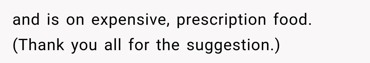 and is on expensive, prescription food. (Thank you all for the suggestion.)