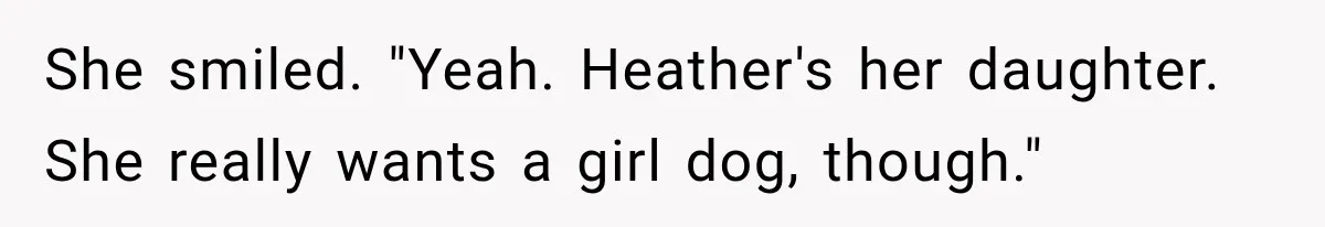 She smiled. "Yeah. Heather's her daughter. She really wants a girl dog, though."