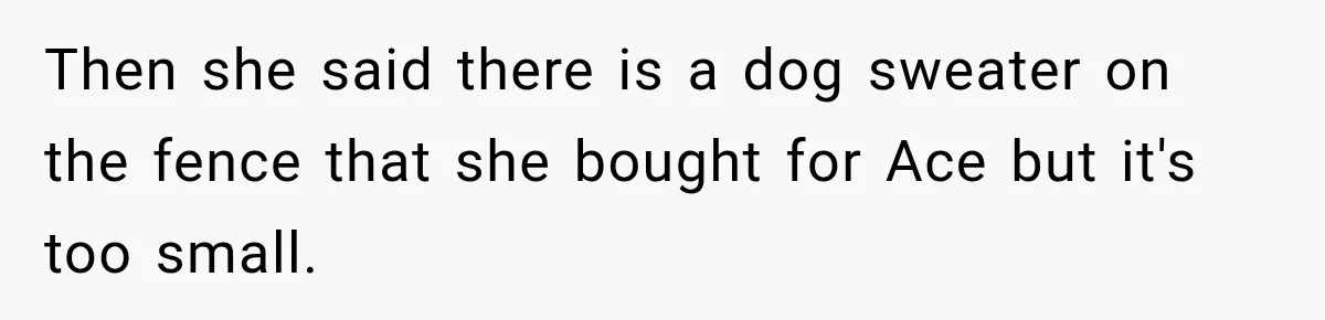 Then she said there is a dog sweater on the fence that she bought for Ace but it's too small.
