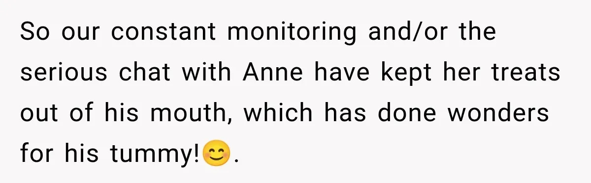 So our constant monitoring and/or the serious chat with Anne have kept her treats out of his mouth, which has done wonders for his tummy!😊.