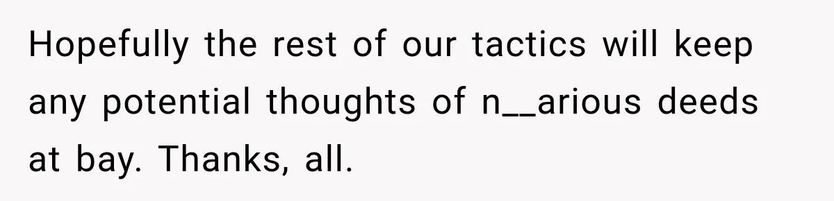 Hopefully the rest of our tactics will keep any potential thoughts of n__arious deeds at bay. Thanks, all.