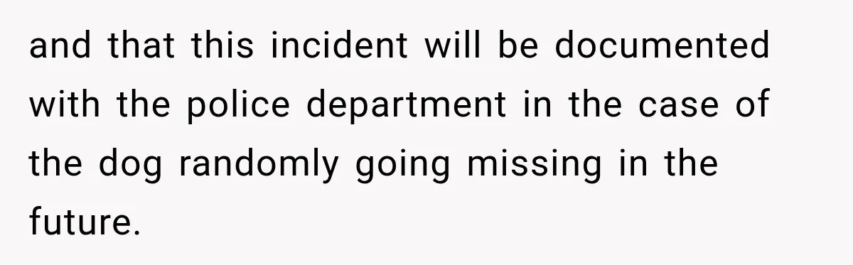 and that this incident will be documented with the police department in the case of the dog randomly going missing in the future.