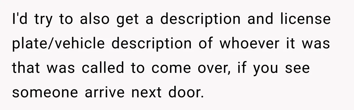 I'd try to also get a description and license plate/vehicle description of whoever it was that was called to come over, if you see someone arrive next door.