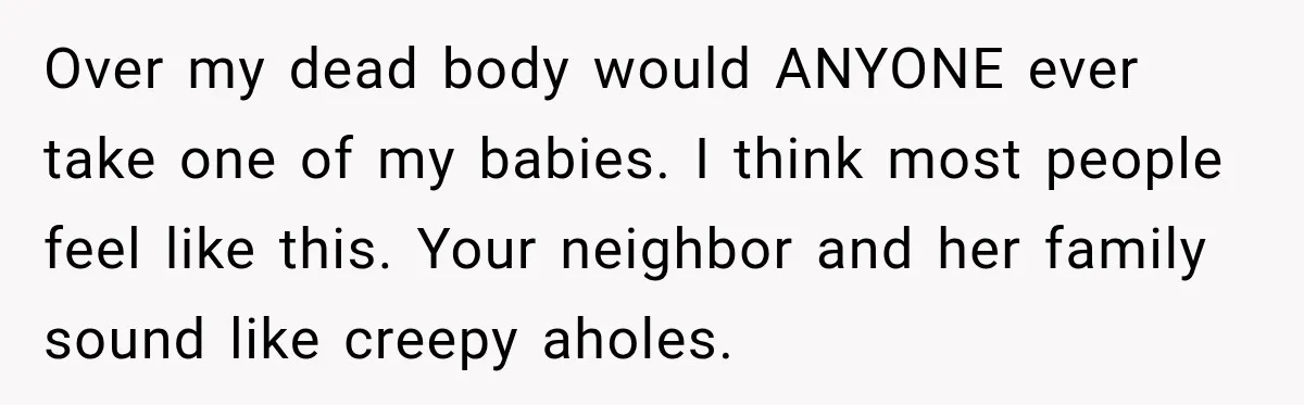 Over my dead body would ANYONE ever take one of my babies. I think most people feel like this. Your neighbor and her family sound like creepy aholes.