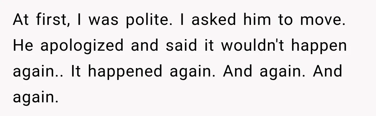 At first, I was polite. I asked him to move. He apologized and said it wouldn't happen again.. It happened again. And again. And again.