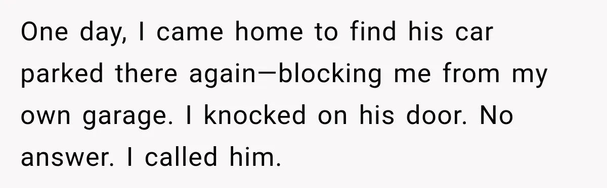 One day, I came home to find his car parked there again—blocking me from my own garage. I knocked on his door. No answer. I called him.