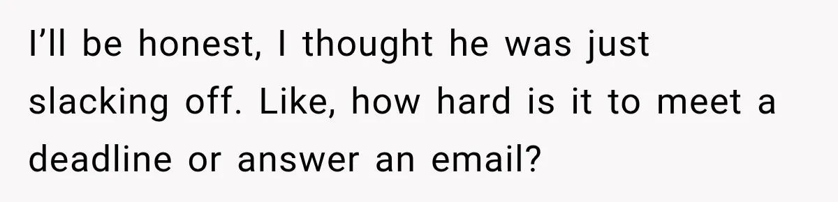 I’ll be honest, I thought he was just slacking off. Like, how hard is it to meet a deadline or answer an email?