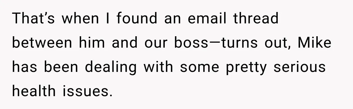That’s when I found an email thread between him and our boss—turns out, Mike has been dealing with some pretty serious health issues.