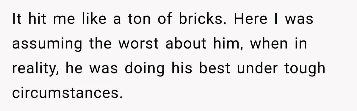It hit me like a ton of bricks. Here I was assuming the worst about him, when in reality, he was doing his best under tough circumstances.