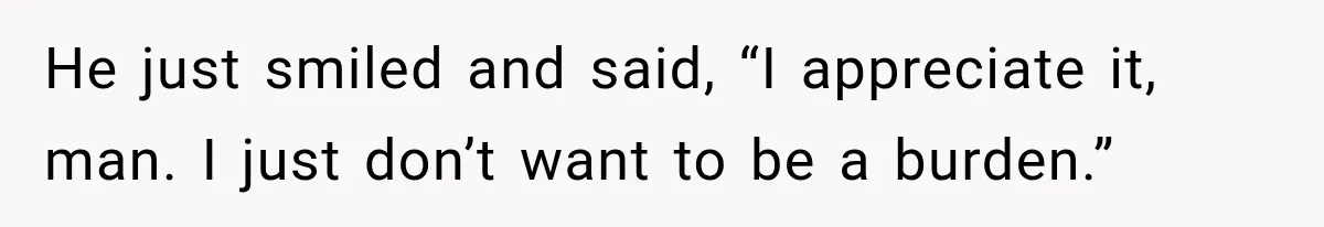 He just smiled and said, “I appreciate it, man. I just don’t want to be a burden.”