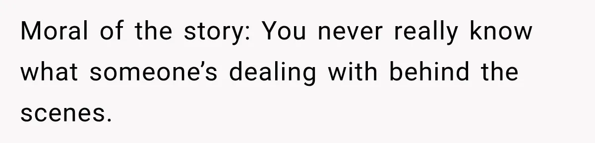 Moral of the story: You never really know what someone’s dealing with behind the scenes.