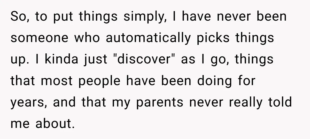 So, to put things simply, I have never been someone who automatically picks things up. I kinda just "discover" as I go, things that most people have been doing for...