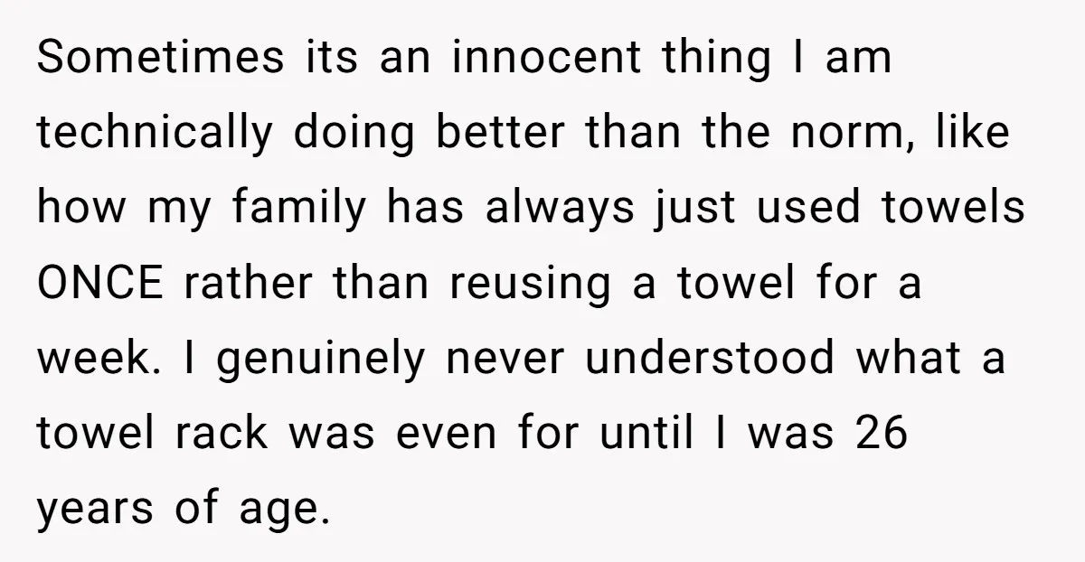 Sometimes its an innocent thing I am technically doing better than the norm, like how my family has always just used towels ONCE rather than reusing a towel for a...