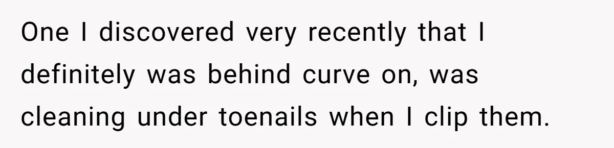 One I discovered very recently that I definitely was behind curve on, was cleaning under toenails when I clip them.
