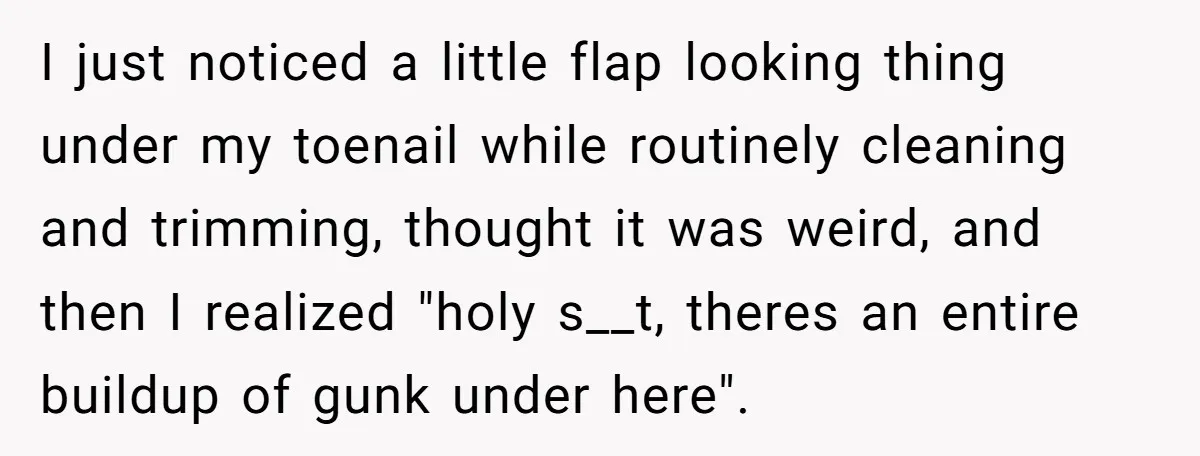 I just noticed a little flap looking thing under my toenail while routinely cleaning and trimming, thought it was weird, and then I realized "holy s__t, theres an entire buildup...