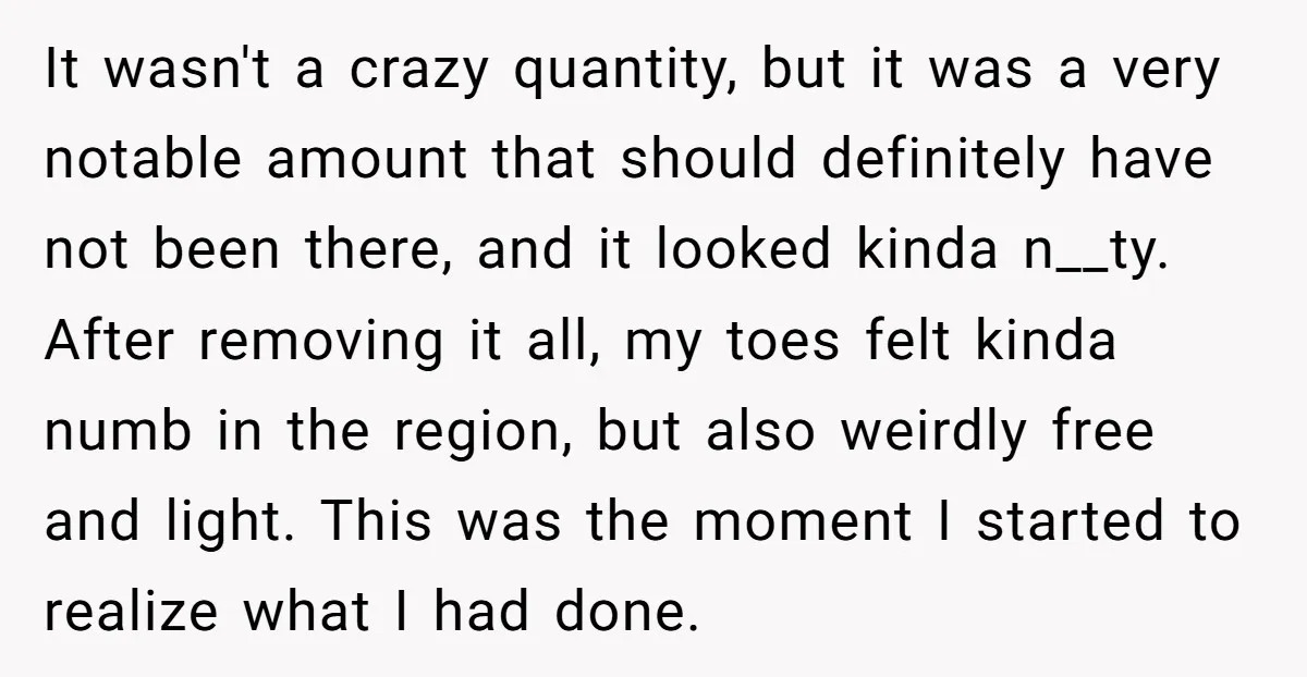 It wasn't a crazy quantity, but it was a very notable amount that should definitely have not been there, and it looked kinda n__ty. After removing it all, my toes...