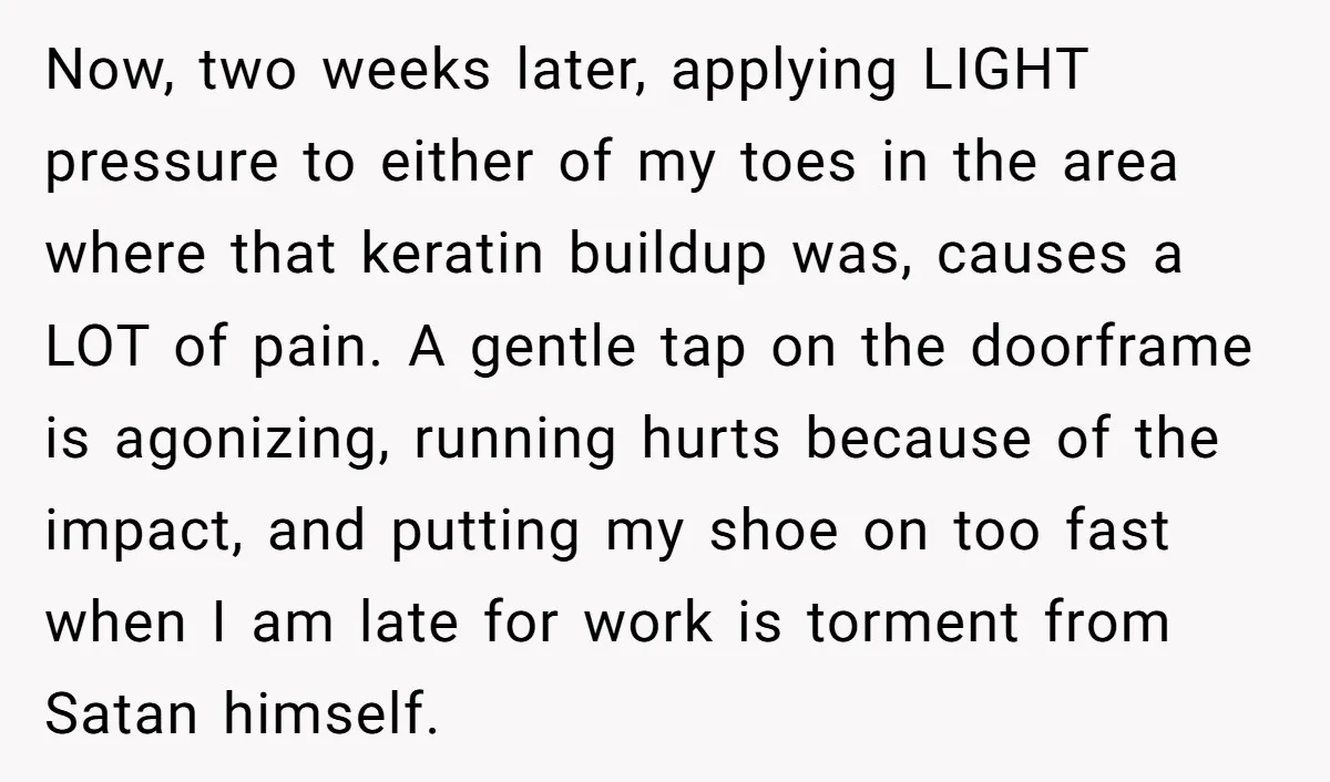 Now, two weeks later, applying LIGHT pressure to either of my toes in the area where that keratin buildup was, causes a LOT of pain. A gentle tap on the...
