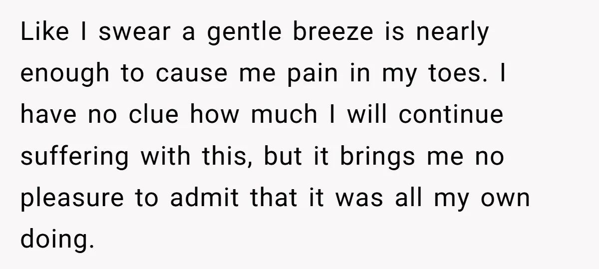 Like I swear a gentle breeze is nearly enough to cause me pain in my toes. I have no clue how much I will continue suffering with this, but it...