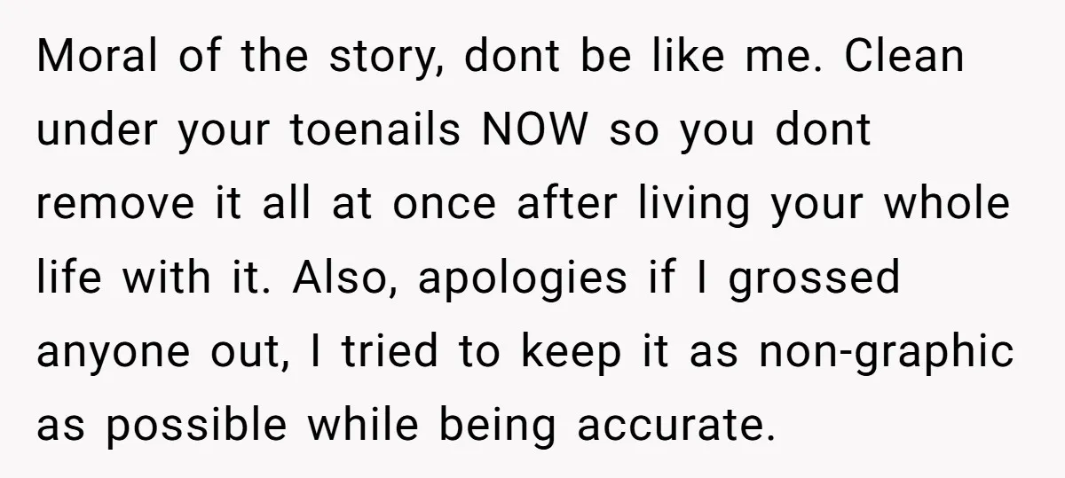 Moral of the story, dont be like me. Clean under your toenails NOW so you dont remove it all at once after living your whole life with it. Also, apologies...