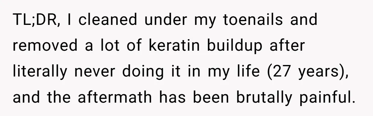 TL;DR, I cleaned under my toenails and removed a lot of keratin buildup after literally never doing it in my life (27 years), and the aftermath has been brutally painful.