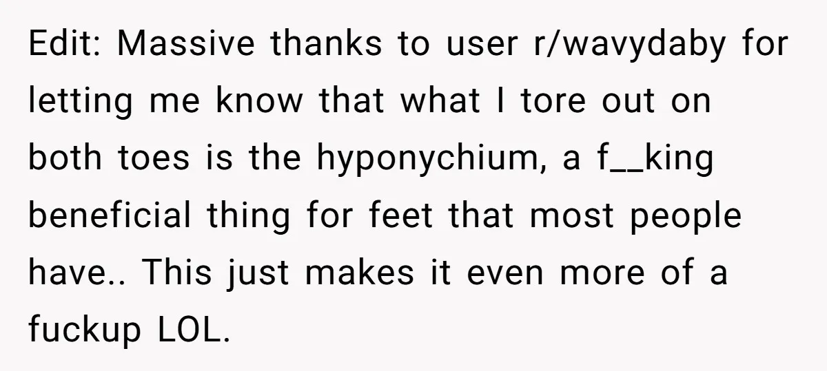 Edit: Massive thanks to user r/wavydaby for letting me know that what I tore out on both toes is the hyponychium, a f__king beneficial thing for feet that most people...