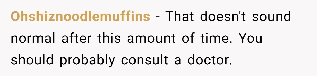 Ohshiznoodlemuffins − That doesn't sound normal after this amount of time. You should probably consult a doctor.