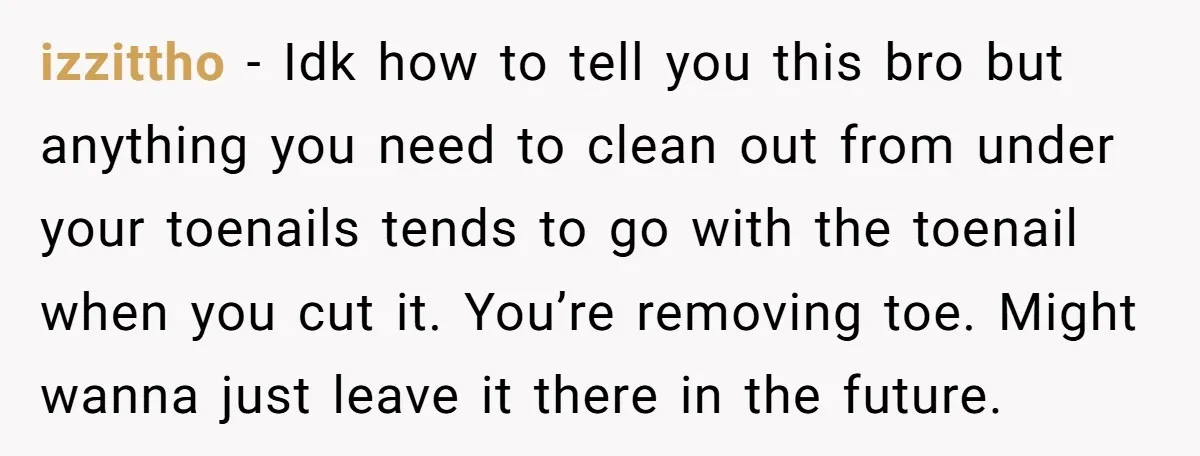 izzittho − Idk how to tell you this bro but anything you need to clean out from under your toenails tends to go with the toenail when you cut it....