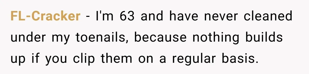 FL-Cracker − I'm 63 and have never cleaned under my toenails, because nothing builds up if you clip them on a regular basis.