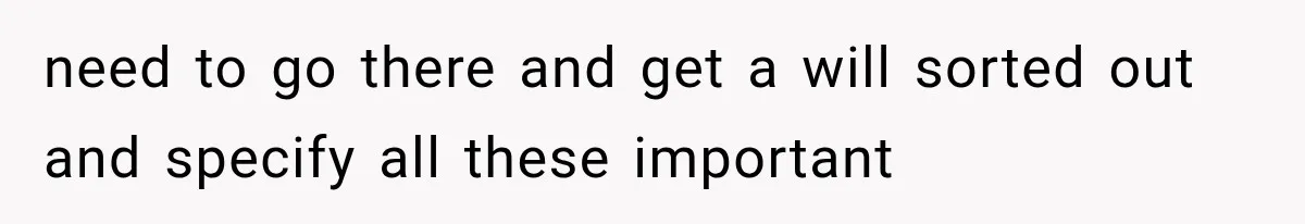 need to go there and get a will sorted out and specify all these important