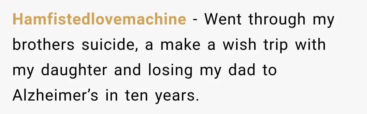 Hamfistedlovemachine − Went through my brothers suicide, a make a wish trip with my daughter and losing my dad to Alzheimer’s in ten years.