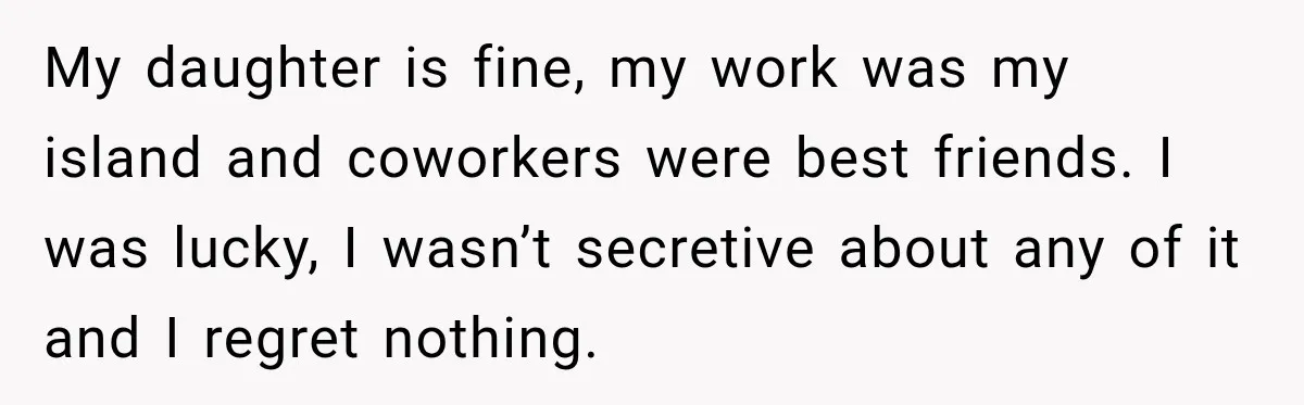 My daughter is fine, my work was my island and coworkers were best friends. I was lucky, I wasn’t secretive about any of it and I regret nothing.
