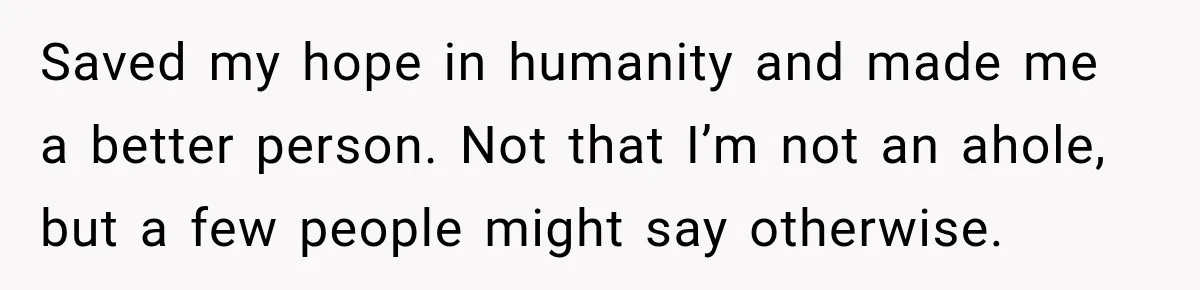 Saved my hope in humanity and made me a better person. Not that I’m not an ahole, but a few people might say otherwise.
