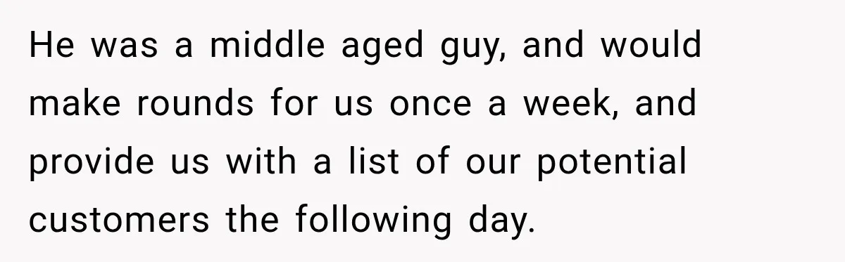 He was a middle aged guy, and would make rounds for us once a week, and provide us with a list of our potential customers the following day.