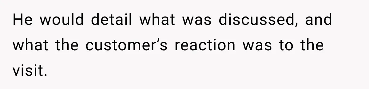 He would detail what was discussed, and what the customer’s reaction was to the visit.