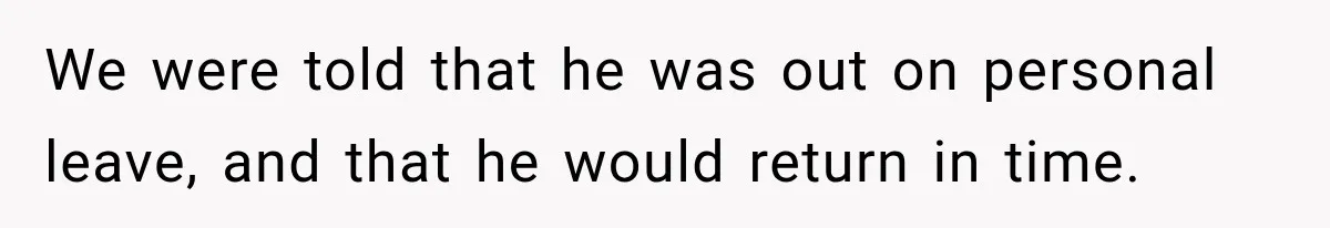 We were told that he was out on personal leave, and that he would return in time.