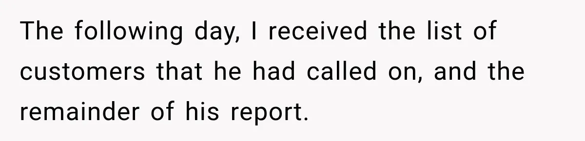 The following day, I received the list of customers that he had called on, and the remainder of his report.