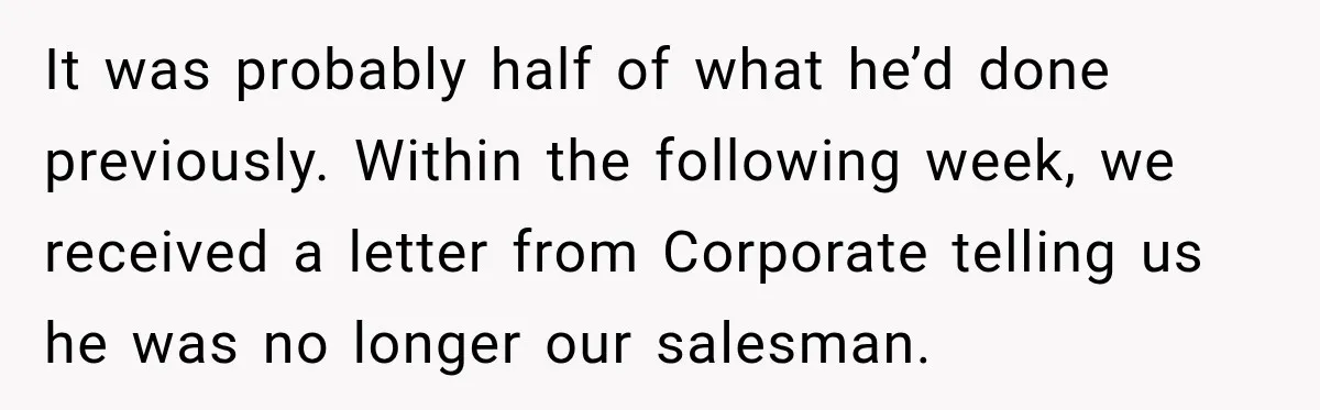 It was probably half of what he’d done previously. Within the following week, we received a letter from Corporate telling us he was no longer our salesman.