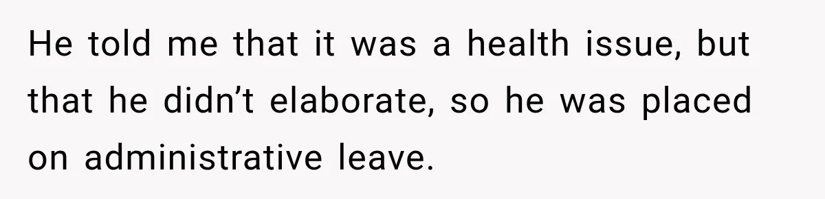 He told me that it was a health issue, but that he didn’t elaborate, so he was placed on administrative leave.