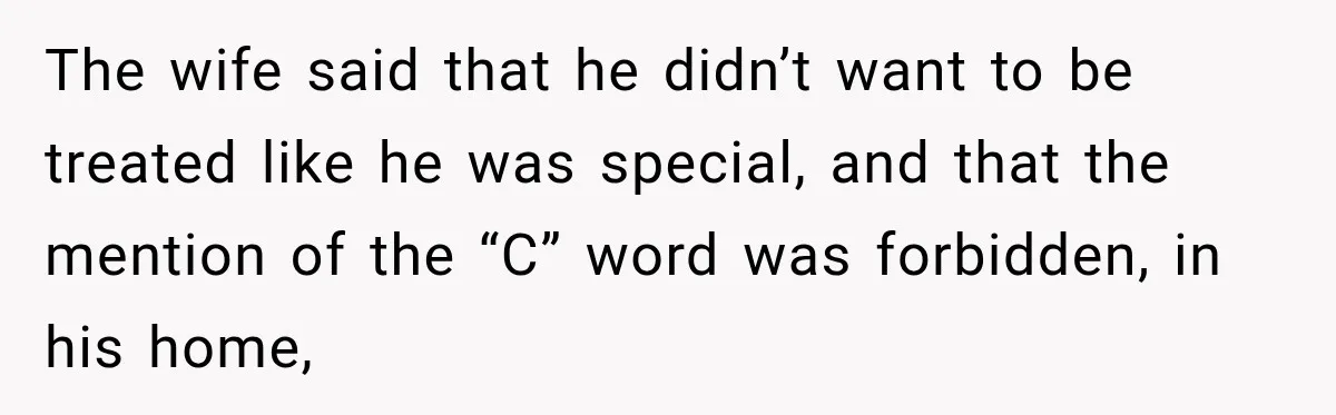 The wife said that he didn’t want to be treated like he was special, and that the mention of the “C” word was forbidden, in his home,