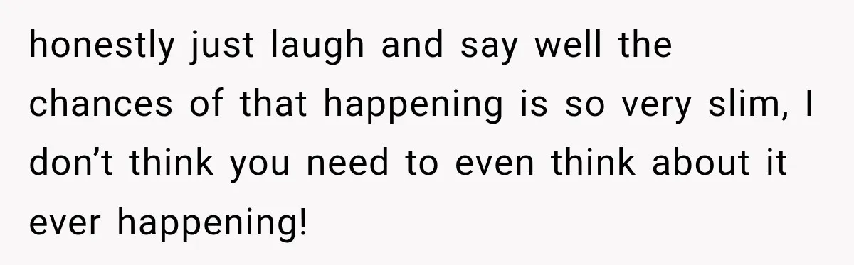 honestly just laugh and say well the chances of that happening is so very slim, I don’t think you need to even think about it ever happening!