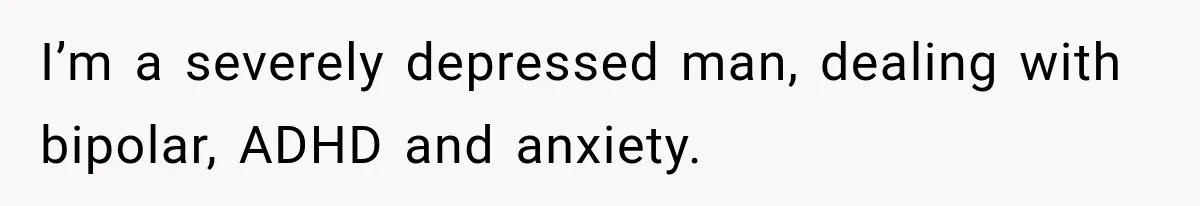 I’m a severely depressed man, dealing with bipolar, ADHD and anxiety.