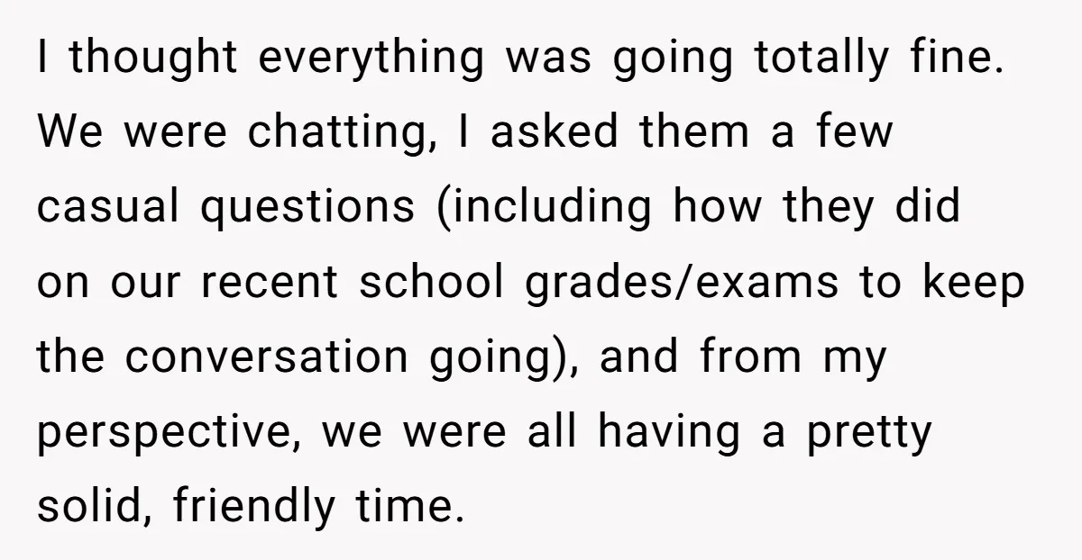 ​I thought everything was going totally fine. We were chatting, I asked them a few casual questions (including how they did on our recent school grades/exams to keep the conversation...