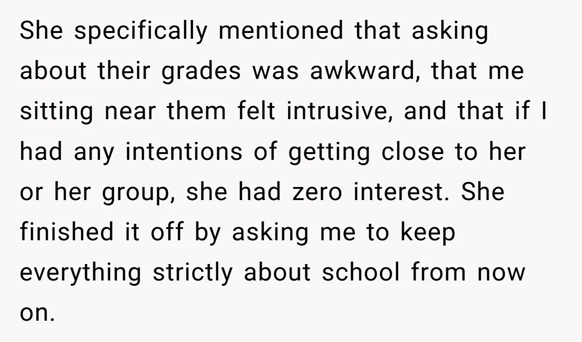 She specifically mentioned that asking about their grades was awkward, that me sitting near them felt intrusive, and that if I had any intentions of getting close to her or...