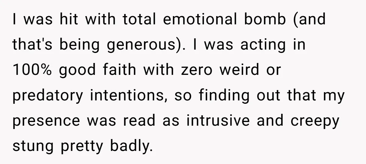 ​I was hit with total emotional bomb (and that's being generous). I was acting in 100% good faith with zero weird or predatory intentions, so finding out that my presence...