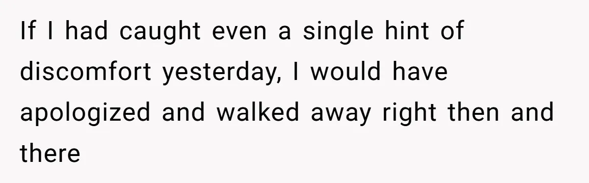 If I had caught even a single hint of discomfort yesterday, I would have apologized and walked away right then and there