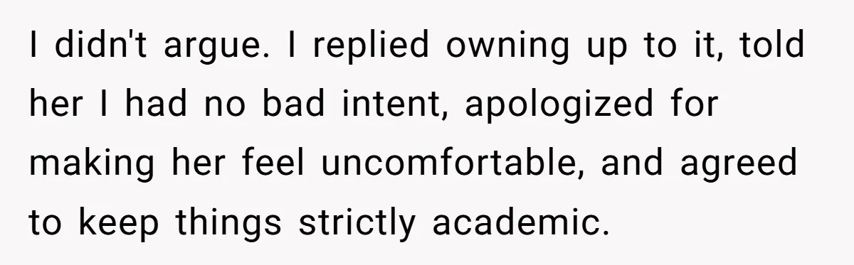 ​I didn't argue. I replied owning up to it, told her I had no bad intent, apologized for making her feel uncomfortable, and agreed to keep things strictly academic.