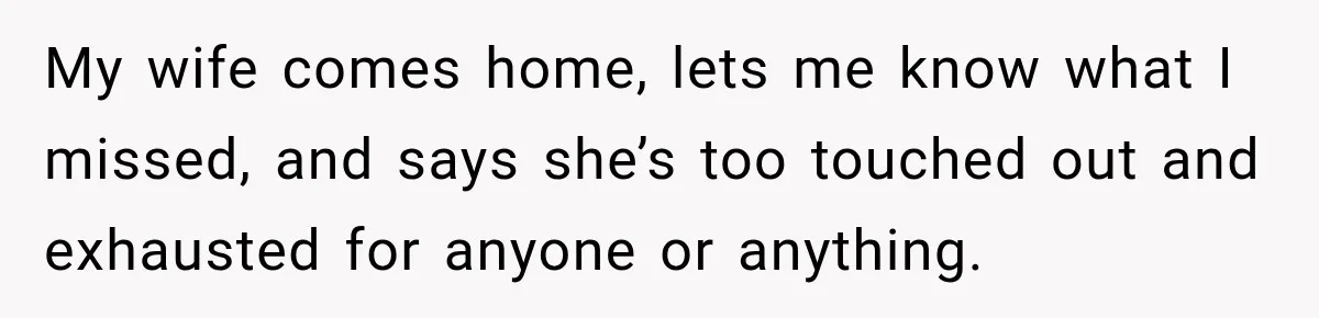 My wife comes home, lets me know what I missed, and says she’s too touched out and exhausted for anyone or anything.