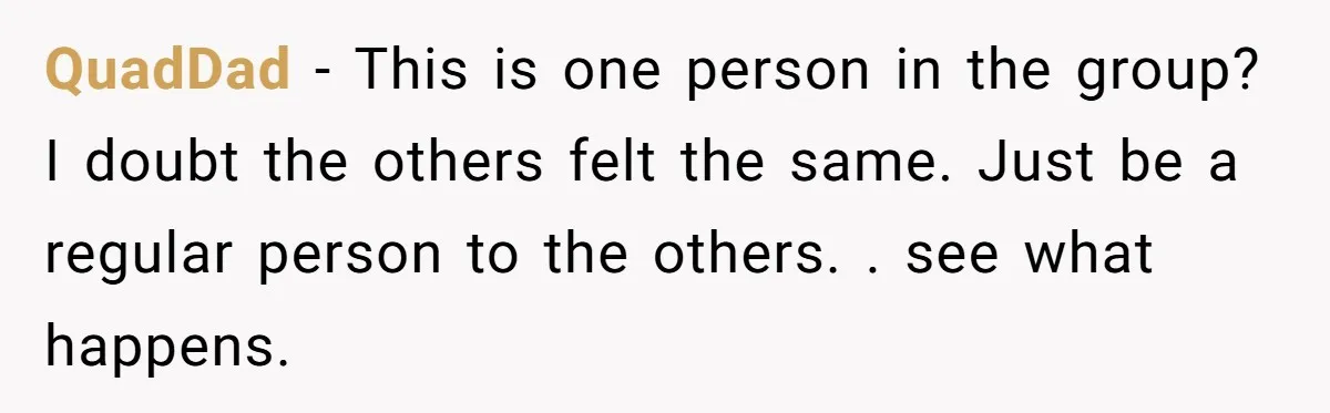 QuadDad − This is one person in the group? I doubt the others felt the same. Just be a regular person to the others. . see what happens.